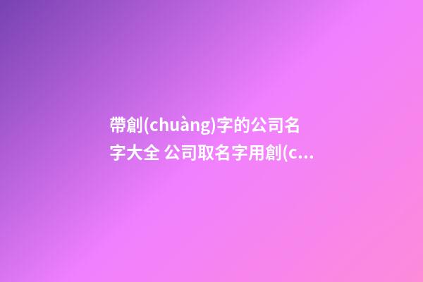 帶創(chuàng)字的公司名字大全 公司取名字用創(chuàng)字好嗎